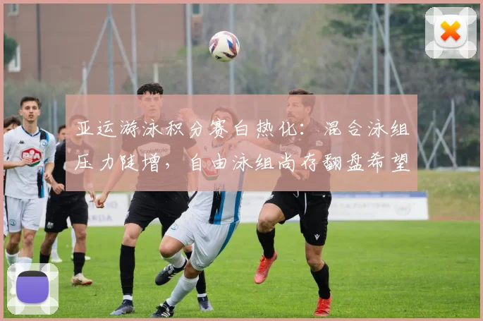亚运游泳积分赛白热化：混合泳组压力陡增，自由泳组尚存翻盘希望