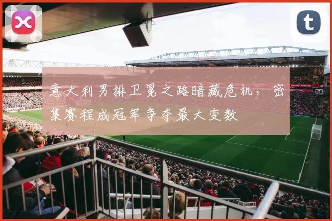 意大利男排卫冕之路暗藏危机，密集赛程成冠军争夺最大变数