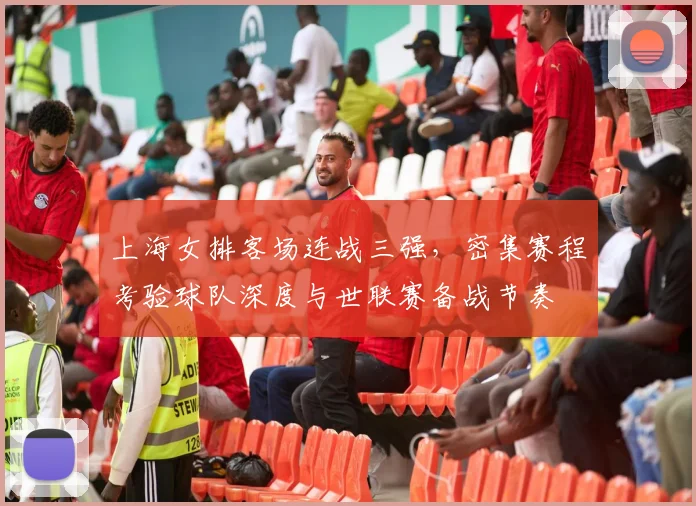 上海女排客场连战三强，密集赛程考验球队深度与世联赛备战节奏