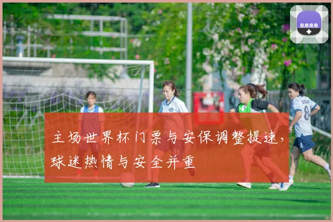 主场世界杯门票与安保调整提速，球迷热情与安全并重