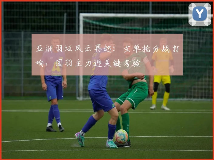 亚洲羽坛风云再起：女单抢分战打响，国羽主力迎关键考验