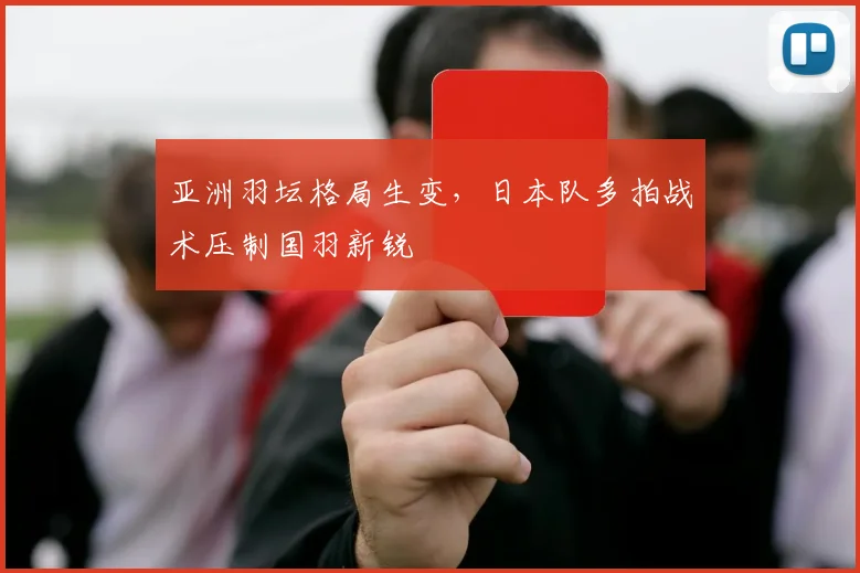 亚洲羽坛格局生变，日本队多拍战术压制国羽新锐