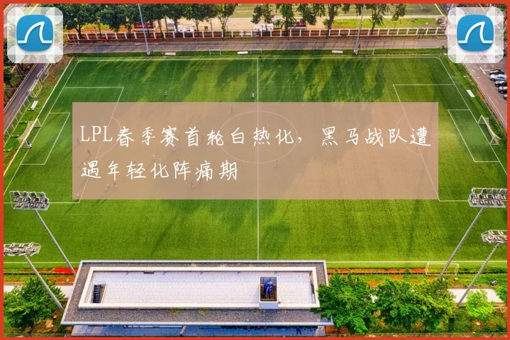 LPL春季赛首轮白热化，黑马战队遭遇年轻化阵痛期