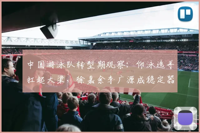 中国游泳队转型期观察：仰泳选手扛起大梁，徐嘉余李广源成稳定器