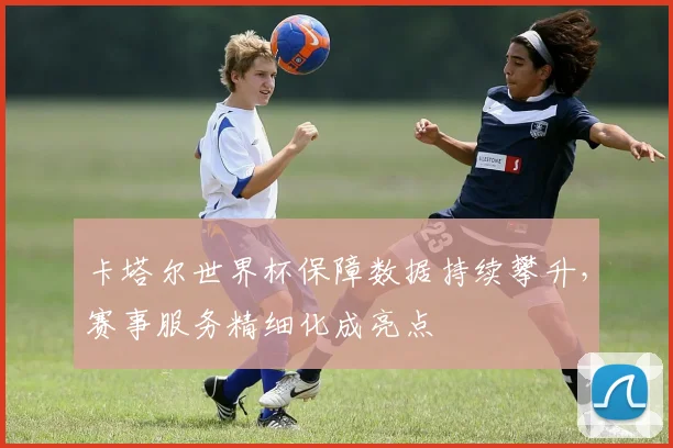 卡塔尔世界杯保障数据持续攀升，赛事服务精细化成亮点