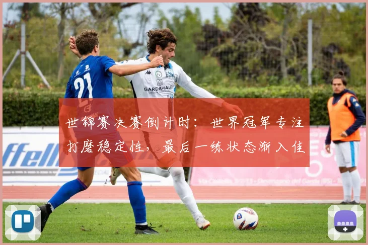 世锦赛决赛倒计时：世界冠军专注打磨稳定性，最后一练状态渐入佳境