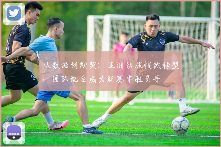 从数据到默契：亚洲劲旅悄然转型，团队配合成为新赛季胜负手