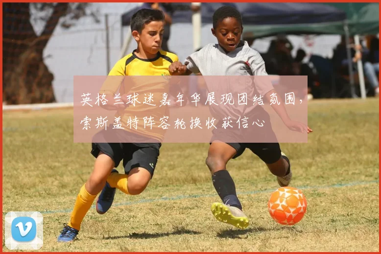 英格兰球迷嘉年华展现团结氛围，索斯盖特阵容轮换收获信心