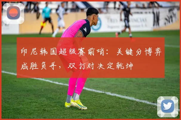 印尼韩国超级赛前哨：关键分博弈成胜负手，双打对决定乾坤