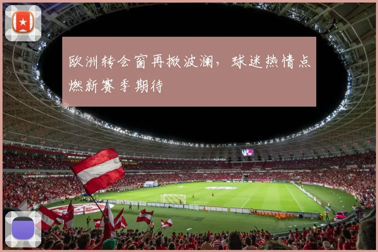 欧洲转会窗再掀波澜，球迷热情点燃新赛季期待