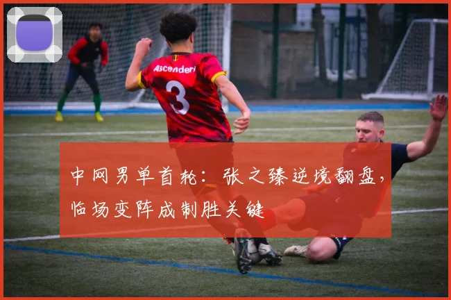 中网男单首轮：张之臻逆境翻盘，临场变阵成制胜关键