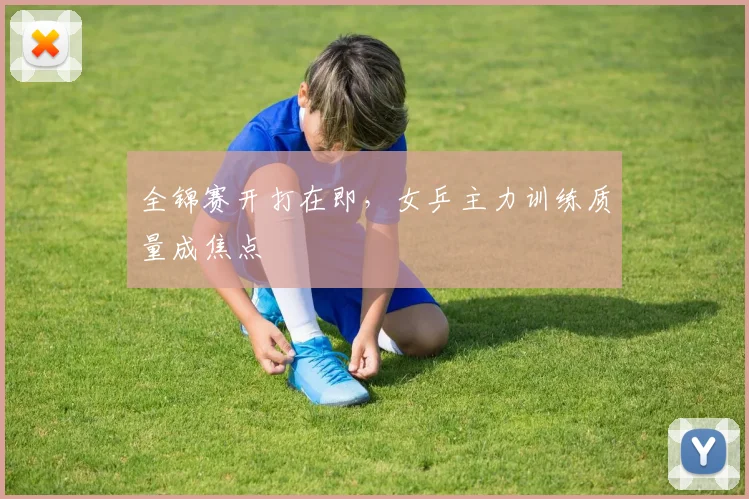 全锦赛开打在即，女乒主力训练质量成焦点