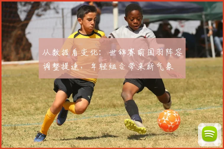 从数据看变化：世锦赛前国羽阵容调整提速，年轻组合带来新气象