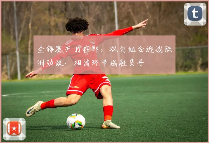 全锦赛开打在即，双打组合迎战欧洲劲敌，相持环节成胜负手