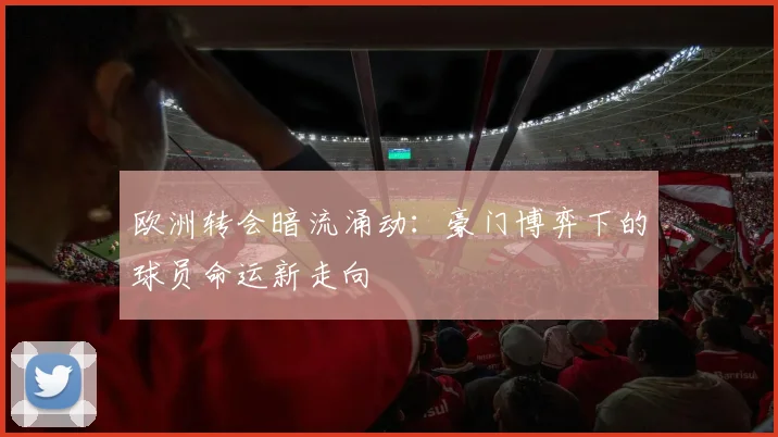 欧洲转会暗流涌动：豪门博弈下的球员命运新走向