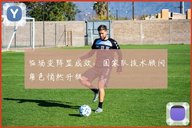 临场变阵显成效，国家队技术顾问角色悄然升级