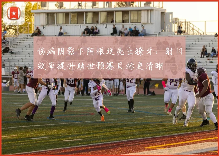 伤病阴影下阿根廷亮出獠牙，射门效率提升助世预赛目标更清晰