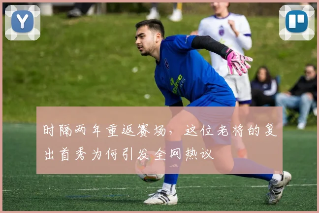 时隔两年重返赛场，这位老将的复出首秀为何引发全网热议