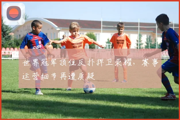 世界冠军顶住反扑捍卫荣耀，赛事运营细节再遭质疑