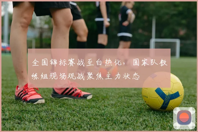 全国锦标赛战至白热化，国家队教练组现场观战聚焦主力状态
