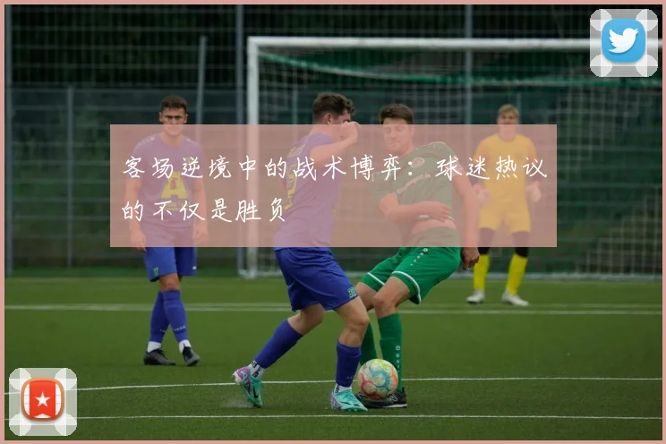 客场逆境中的战术博弈：球迷热议的不仅是胜负