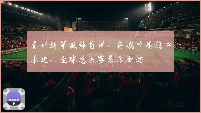 青训新军抵韩首训，备战节奏稳中求进，全球总决赛悬念渐起