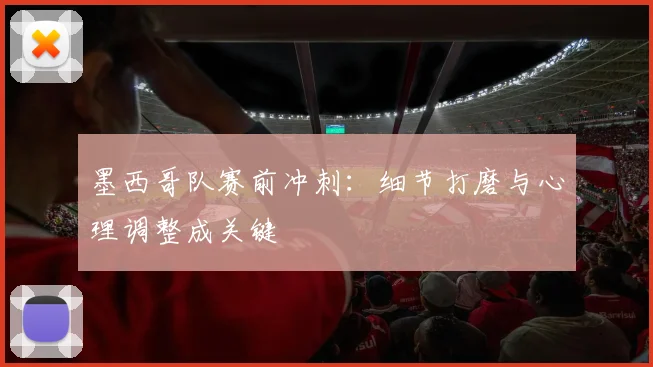 墨西哥队赛前冲刺：细节打磨与心理调整成关键