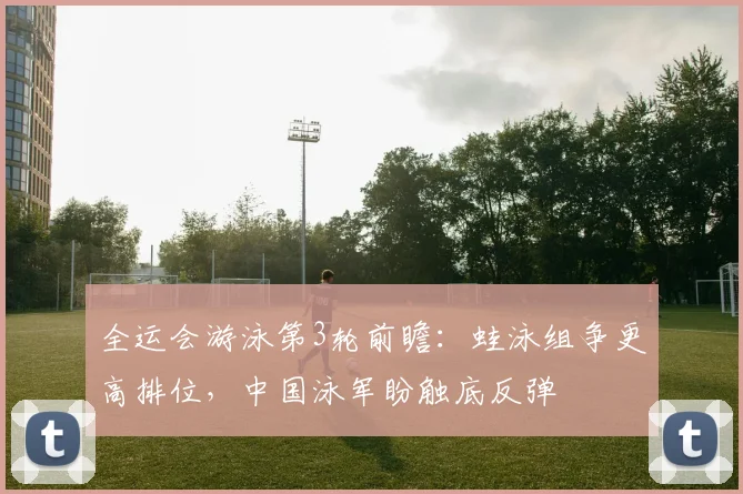 全运会游泳第3轮前瞻：蛙泳组争更高排位，中国泳军盼触底反弹