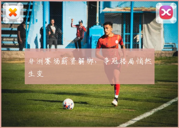 非洲赛场薪资解绑，争冠格局悄然生变