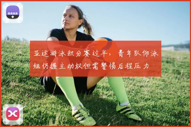 亚运游泳积分赛过半，青年队仰泳组仍握主动权但需警惕后程压力
