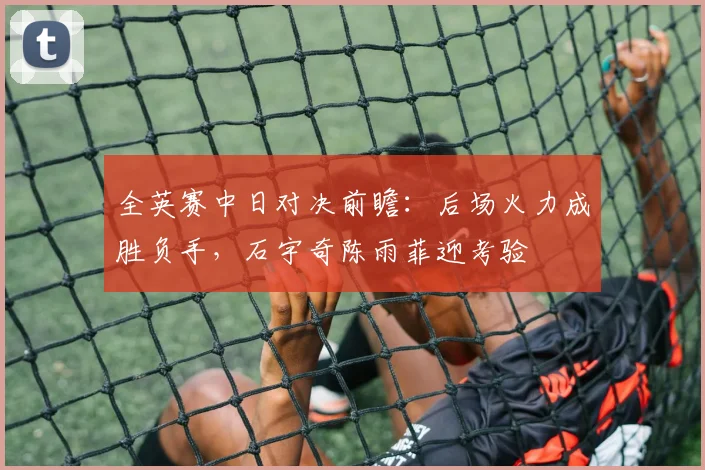 全英赛中日对决前瞻：后场火力成胜负手，石宇奇陈雨菲迎考验