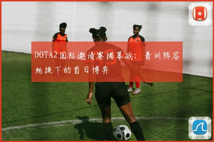DOTA2国际邀请赛揭幕战：青训阵容轮换下的首日博弈