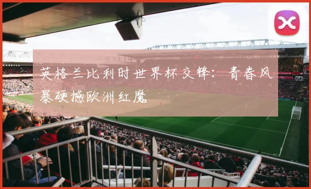 英格兰比利时世界杯交锋：青春风暴硬撼欧洲红魔