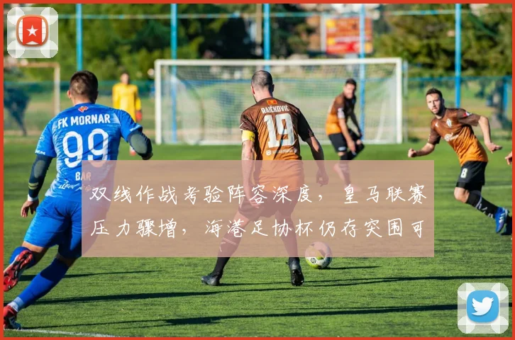 双线作战考验阵容深度，皇马联赛压力骤增，海港足协杯仍存突围可能