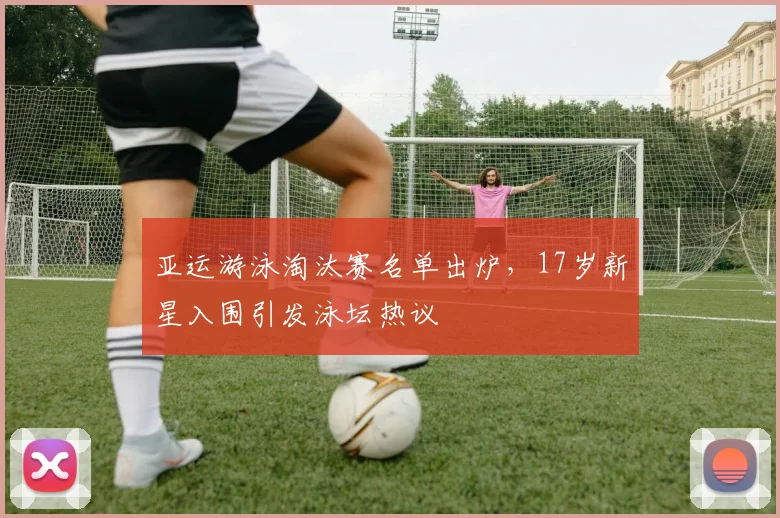亚运游泳淘汰赛名单出炉，17岁新星入围引发泳坛热议