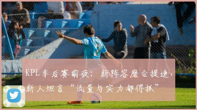 KPL季后赛前夜：新阵容磨合提速，新人坦言“流量与实力都得抓”