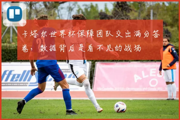 卡塔尔世界杯保障团队交出满分答卷，数据背后是看不见的战场