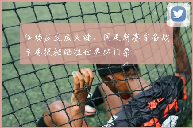 临场应变成关键，国足新赛季备战节奏提档瞄准世界杯门票