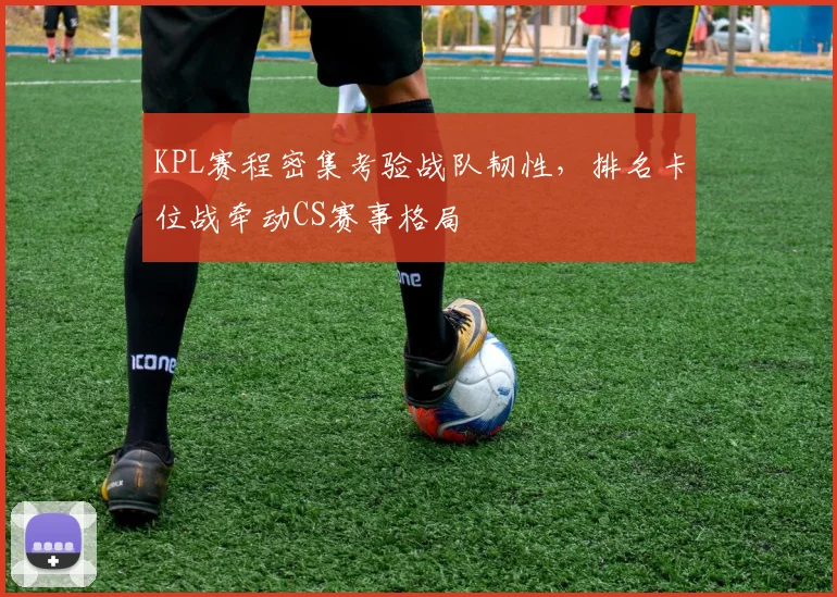 KPL赛程密集考验战队韧性，排名卡位战牵动CS赛事格局