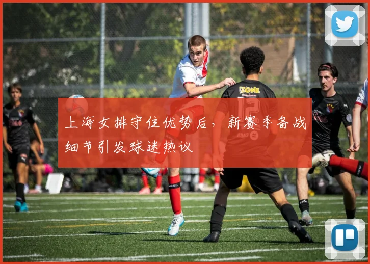 上海女排守住优势后，新赛季备战细节引发球迷热议