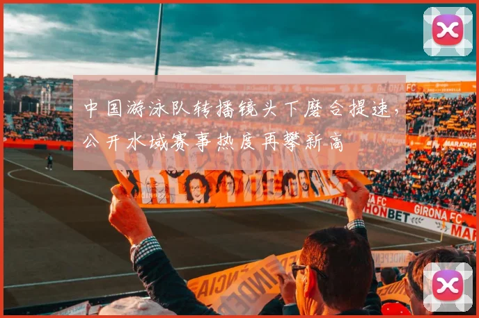 中国游泳队转播镜头下磨合提速，公开水域赛事热度再攀新高