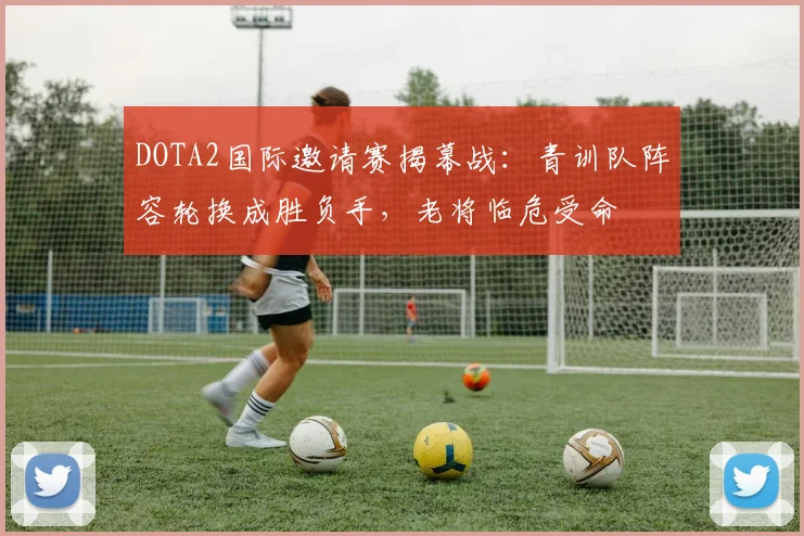 DOTA2国际邀请赛揭幕战：青训队阵容轮换成胜负手，老将临危受命