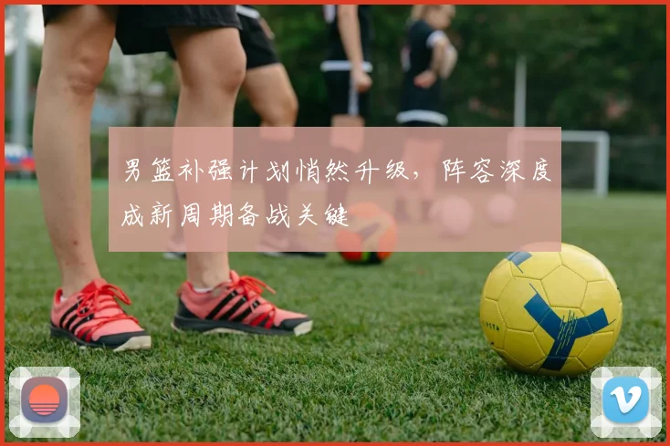男篮补强计划悄然升级，阵容深度成新周期备战关键