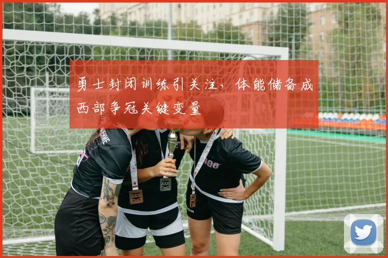 勇士封闭训练引关注，体能储备成西部争冠关键变量